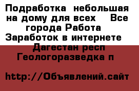 Подработка- небольшая на дому для всех. - Все города Работа » Заработок в интернете   . Дагестан респ.,Геологоразведка п.